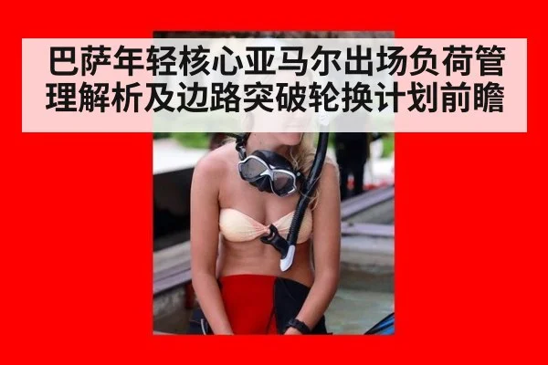 巴萨年轻核心亚马尔出场负荷管理解析及边路突破轮换计划前瞻
