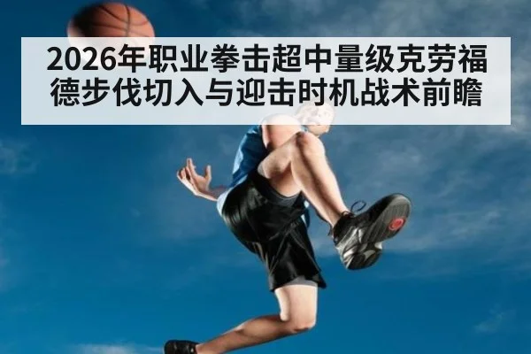 2026年职业拳击超中量级克劳福德步伐切入与迎击时机战术前瞻