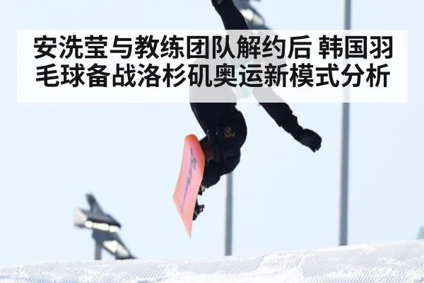 安洗莹与教练团队解约后 韩国羽毛球备战洛杉矶奥运新模式分析